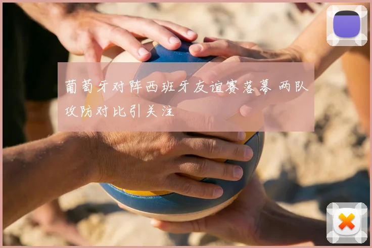 葡萄牙对阵西班牙友谊赛落幕 两队攻防对比引关注