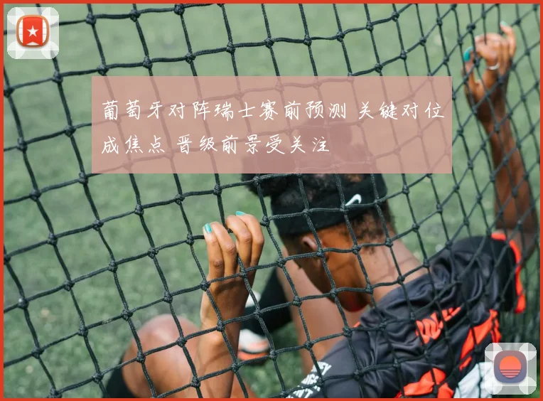 葡萄牙对阵瑞士赛前预测 关键对位成焦点 晋级前景受关注