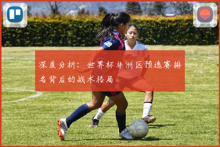 深度分析：世界杯非洲区预选赛排名背后的战术格局
