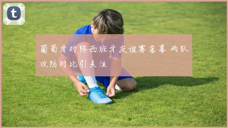 葡萄牙对阵西班牙友谊赛落幕 两队攻防对比引关注