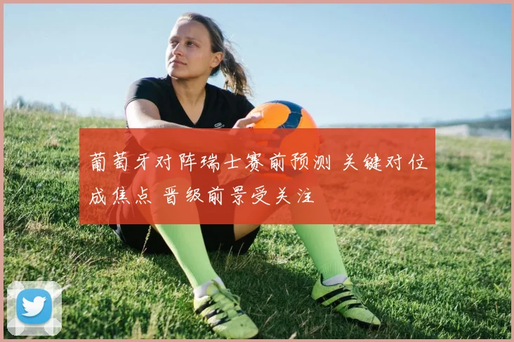 葡萄牙对阵瑞士赛前预测 关键对位成焦点 晋级前景受关注