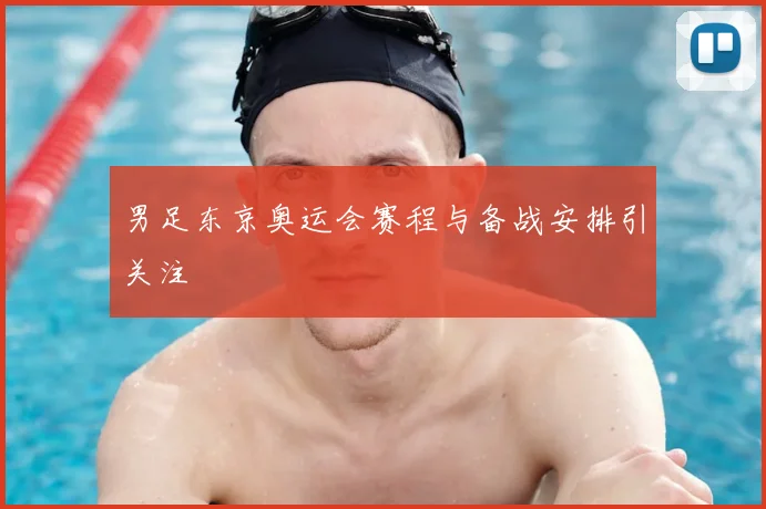 男足东京奥运会赛程与备战安排引关注