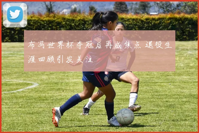 布冯世界杯夺冠后再成焦点 退役生涯回顾引发关注