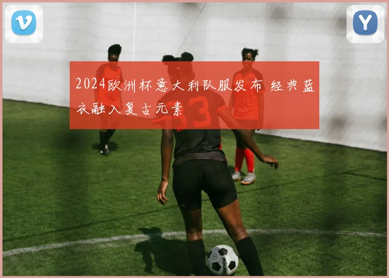 2024欧洲杯意大利队服发布 经典蓝衣融入复古元素