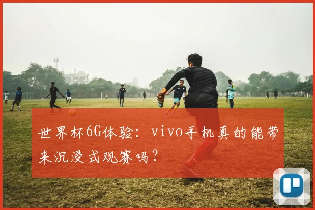 世界杯6G体验：vivo手机真的能带来沉浸式观赛吗？