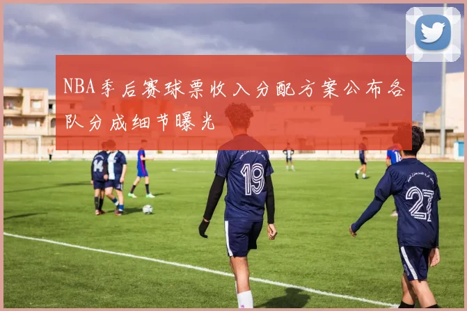 NBA季后赛球票收入分配方案公布各队分成细节曝光