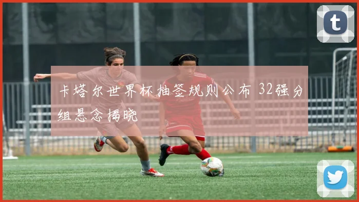 卡塔尔世界杯抽签规则公布 32强分组悬念揭晓