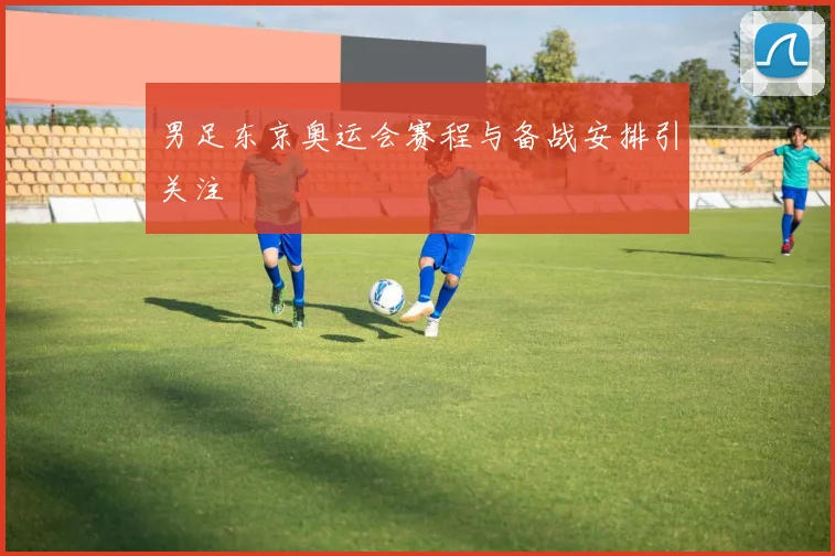男足东京奥运会赛程与备战安排引关注