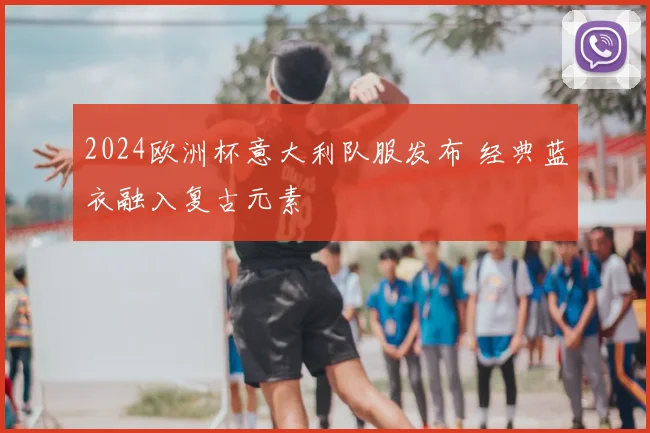 2024欧洲杯意大利队服发布 经典蓝衣融入复古元素