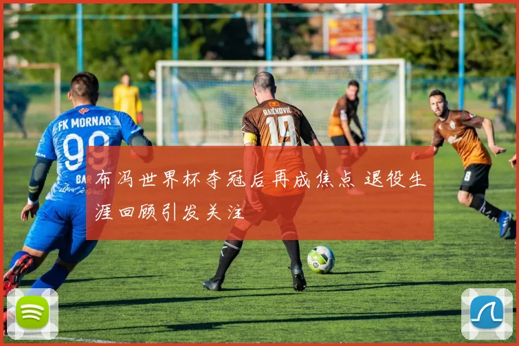 布冯世界杯夺冠后再成焦点 退役生涯回顾引发关注