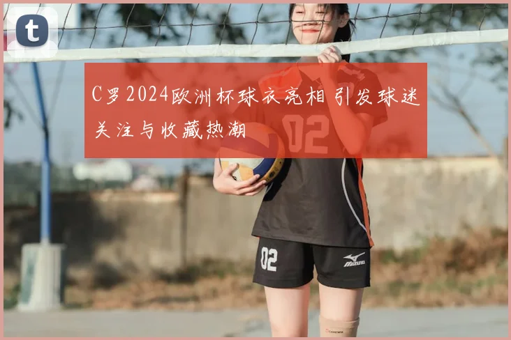 C罗2024欧洲杯球衣亮相 引发球迷关注与收藏热潮