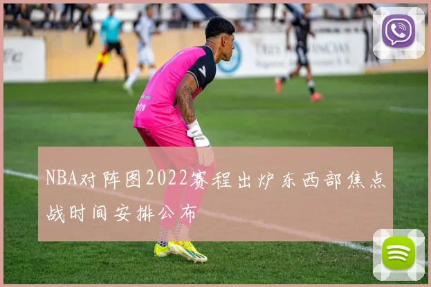 NBA对阵图2022赛程出炉东西部焦点战时间安排公布