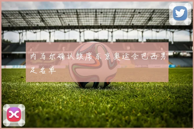 内马尔确认缺席东京奥运会巴西男足名单