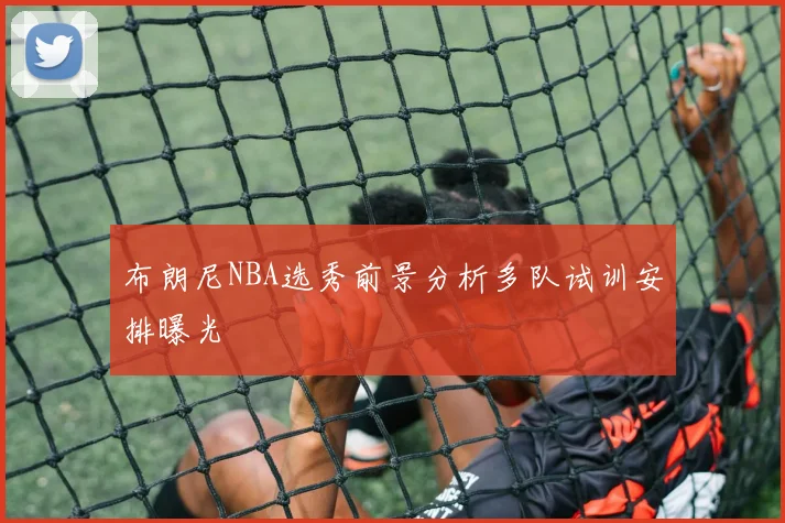 布朗尼NBA选秀前景分析多队试训安排曝光