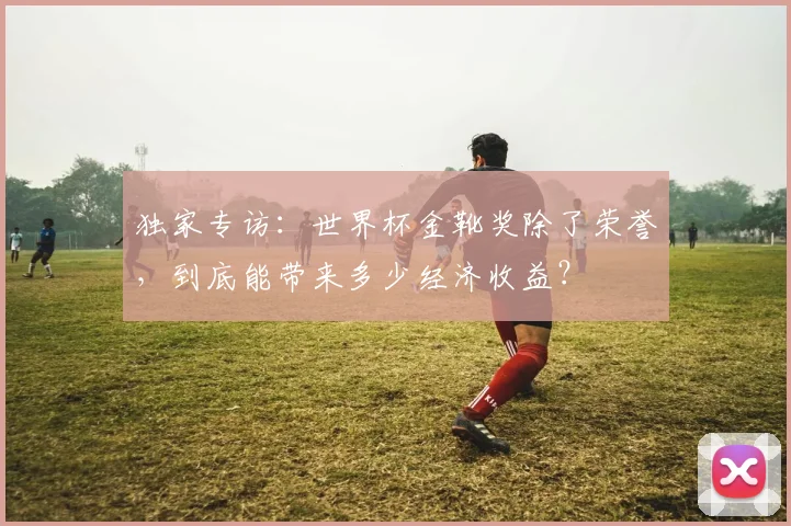 独家专访：世界杯金靴奖除了荣誉，到底能带来多少经济收益？