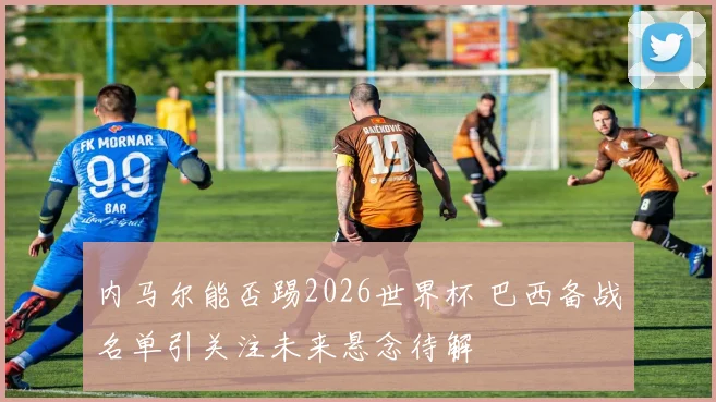 内马尔能否踢2026世界杯 巴西备战名单引关注未来悬念待解