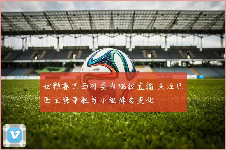 世预赛巴西对委内瑞拉直播 关注巴西主场争胜与小组排名变化