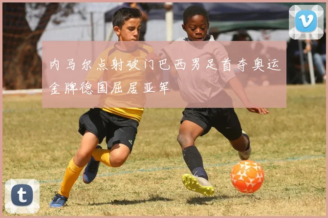 内马尔点射破门巴西男足首夺奥运金牌德国屈居亚军