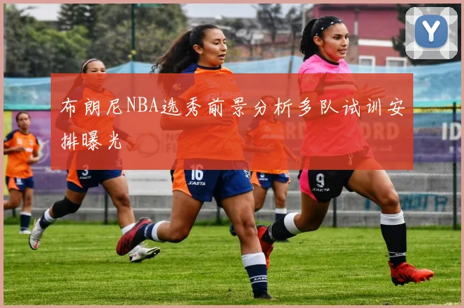 布朗尼NBA选秀前景分析多队试训安排曝光