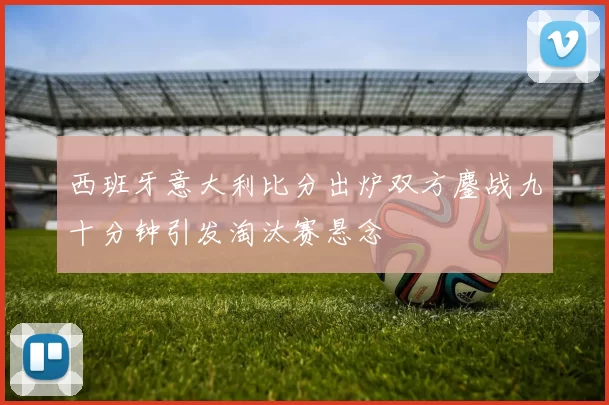 西班牙意大利比分出炉双方鏖战九十分钟引发淘汰赛悬念