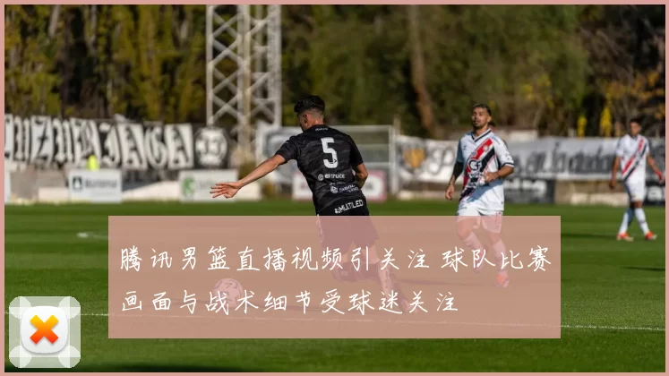 腾讯男篮直播视频引关注 球队比赛画面与战术细节受球迷关注