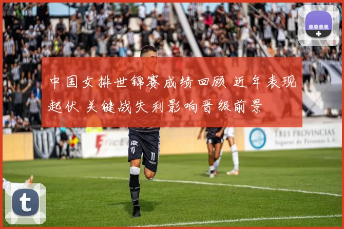 中国女排世锦赛成绩回顾 近年表现起伏 关键战失利影响晋级前景