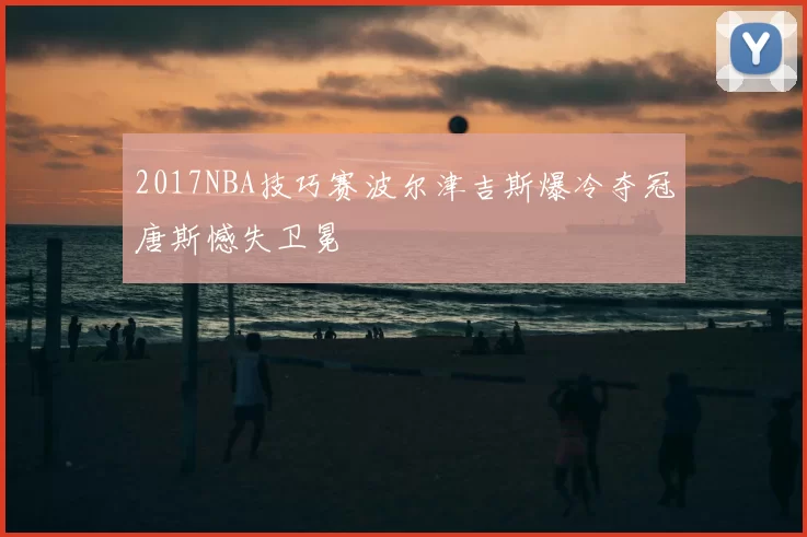 2017NBA技巧赛波尔津吉斯爆冷夺冠唐斯憾失卫冕