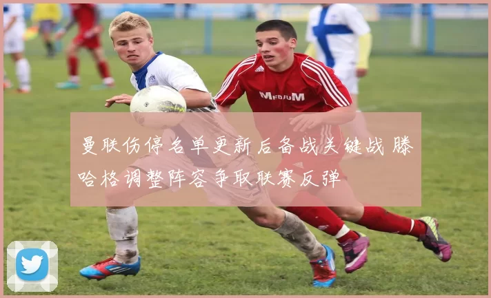 曼联伤停名单更新后备战关键战 滕哈格调整阵容争取联赛反弹