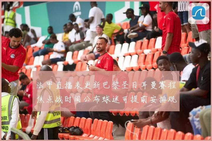 法甲直播表更新巴黎圣日耳曼赛程焦点战时间公布球迷可提前安排观赛