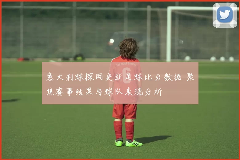 意大利球探网更新足球比分数据 聚焦赛事结果与球队表现分析