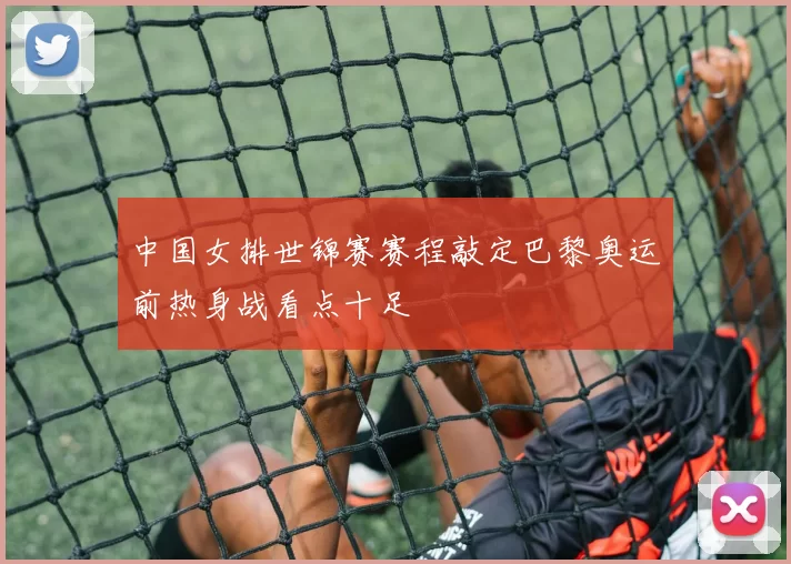 中国女排世锦赛赛程敲定巴黎奥运前热身战看点十足
