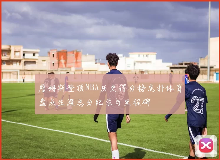 詹姆斯登顶NBA历史得分榜虎扑体育盘点生涯总分纪录与里程碑
