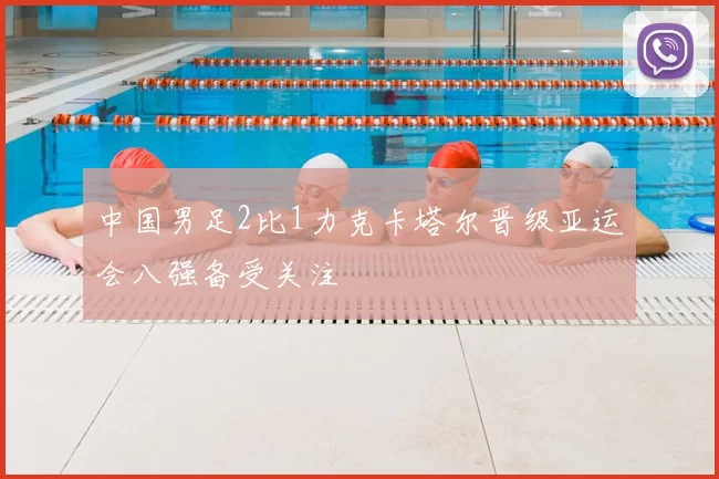 中国男足2比1力克卡塔尔晋级亚运会八强备受关注