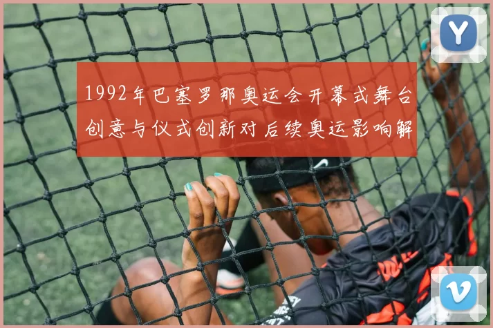 1992年巴塞罗那奥运会开幕式舞台创意与仪式创新对后续奥运影响解析