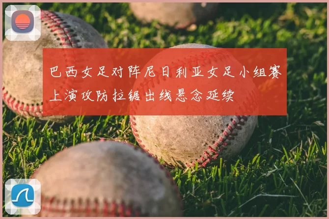 巴西女足对阵尼日利亚女足小组赛上演攻防拉锯出线悬念延续