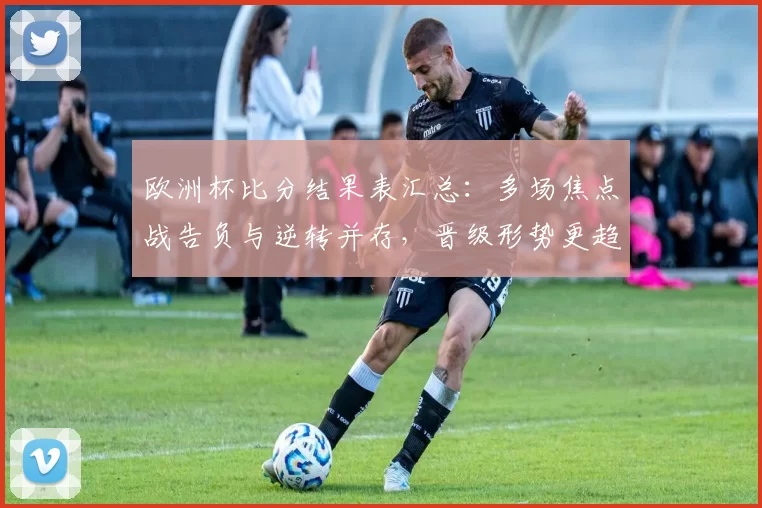 欧洲杯比分结果表汇总：多场焦点战告负与逆转并存，晋级形势更趋明朗