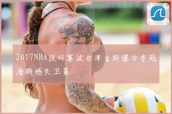 2017NBA技巧赛波尔津吉斯爆冷夺冠唐斯憾失卫冕