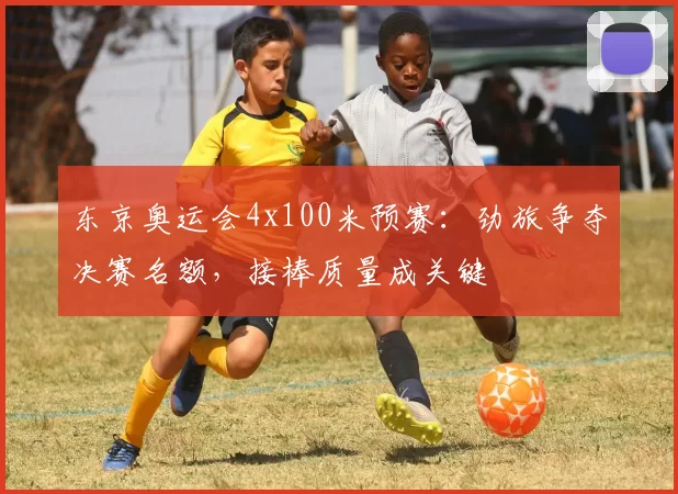 东京奥运会4x100米预赛：劲旅争夺决赛名额，接棒质量成关键