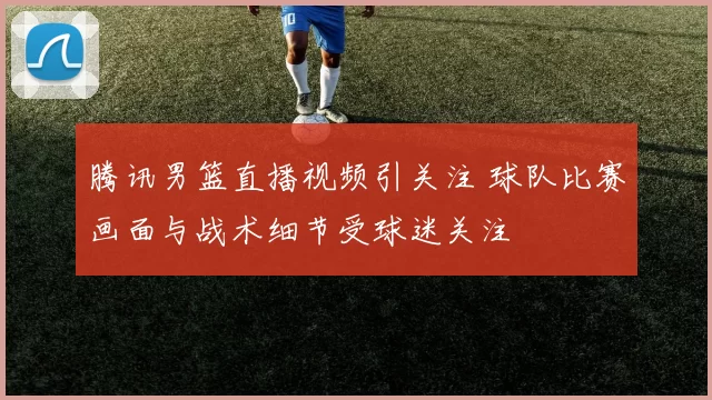 腾讯男篮直播视频引关注 球队比赛画面与战术细节受球迷关注