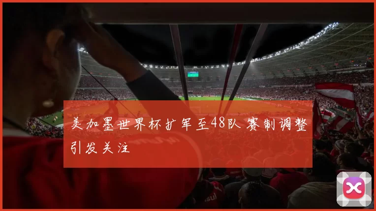 美加墨世界杯扩军至48队 赛制调整引发关注