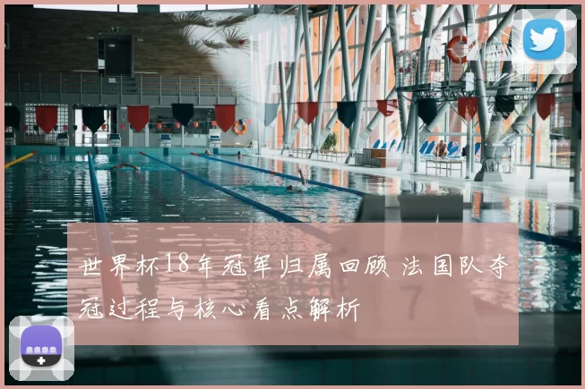 世界杯18年冠军归属回顾 法国队夺冠过程与核心看点解析