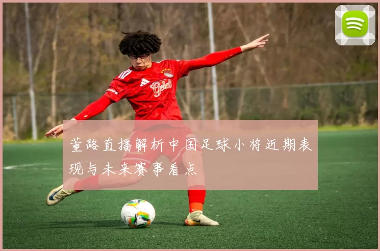 董路直播解析中国足球小将近期表现与未来赛事看点