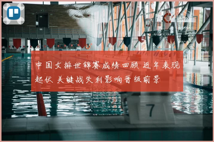 中国女排世锦赛成绩回顾 近年表现起伏 关键战失利影响晋级前景