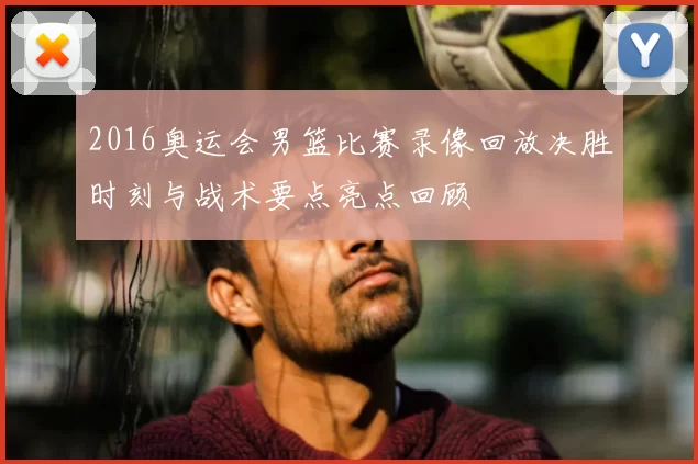 2016奥运会男篮比赛录像回放决胜时刻与战术要点亮点回顾