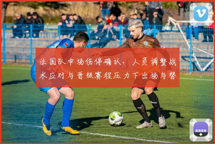 法国队中场伤停确认，人员调整战术应对与晋级赛程压力下出场与替补考量