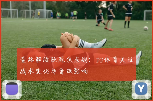 董路解读欧冠焦点战:pp体育关注战术变化与晋级影响