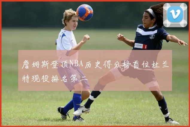 詹姆斯登顶NBA历史得分榜首位杜兰特现役排名第二