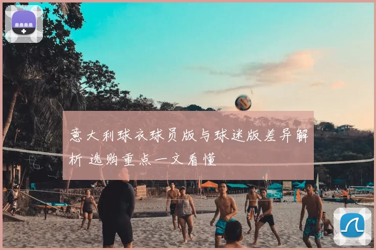 意大利球衣球员版与球迷版差异解析 选购重点一文看懂