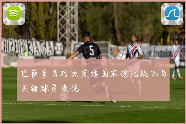 巴萨皇马对决直播国家德比战况与关键球员表现