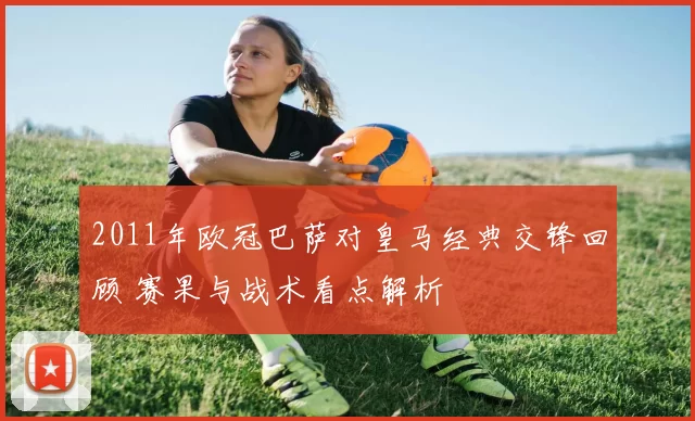 2011年欧冠巴萨对皇马经典交锋回顾 赛果与战术看点解析